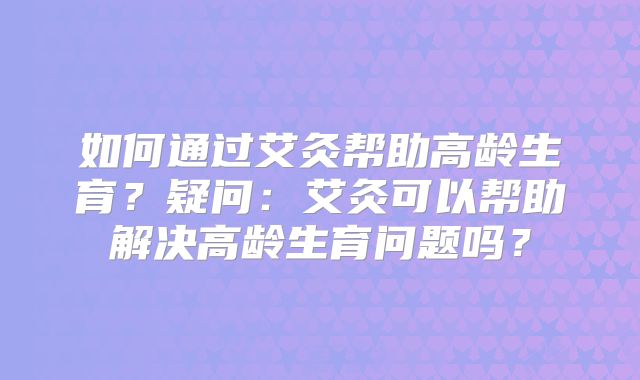 如何通过艾灸帮助高龄生育？疑问：艾灸可以帮助解决高龄生育问题吗？