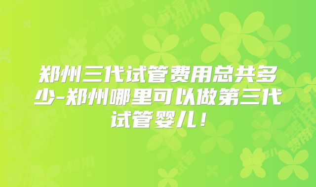 郑州三代试管费用总共多少-郑州哪里可以做第三代试管婴儿!