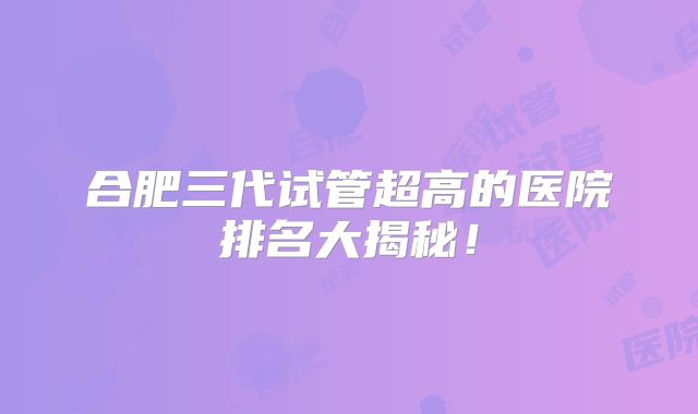 合肥三代试管超高的医院排名大揭秘!