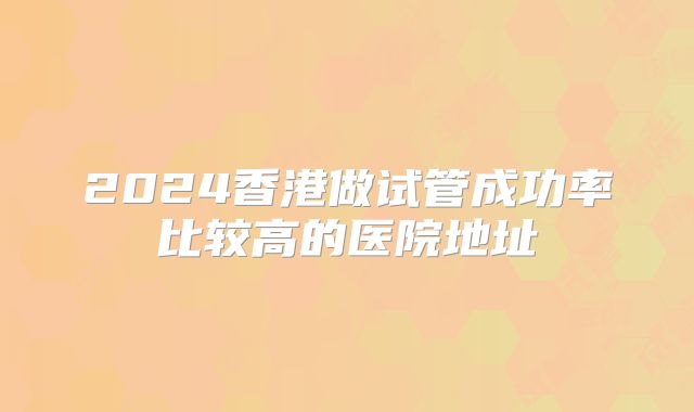 2024香港做试管成功率比较高的医院地址