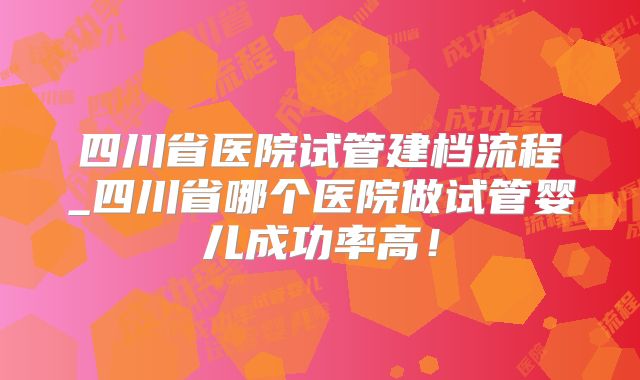 四川省医院试管建档流程_四川省哪个医院做试管婴儿成功率高！