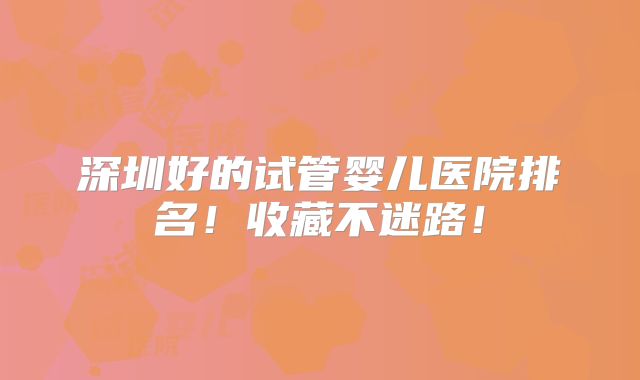 深圳好的试管婴儿医院排名！收藏不迷路！