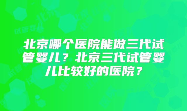 北京哪个医院能做三代试管婴儿?北京三代试管婴儿比较好的医院?