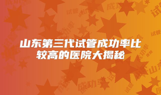 山东第三代试管成功率比较高的医院大揭秘