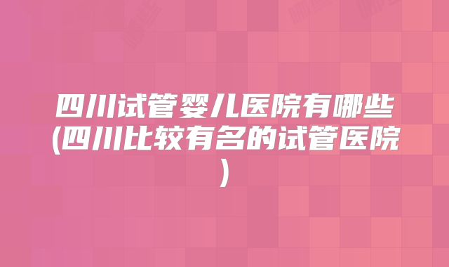 四川试管婴儿医院有哪些(四川比较有名的试管医院)