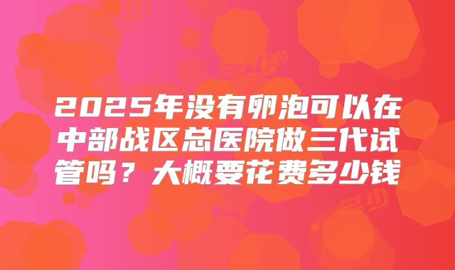 2025年没有卵泡可以在中部战区总医院做三代试管吗?大概要花费多少钱