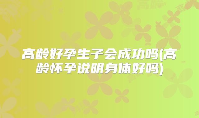 高龄好孕生子会成功吗(高龄怀孕说明身体好吗)