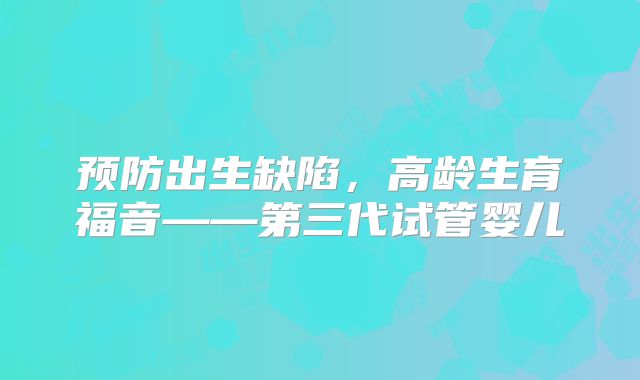 预防出生缺陷，高龄生育福音——第三代试管婴儿