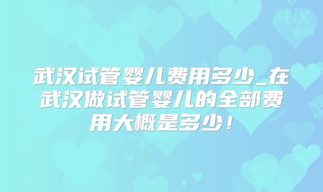 武汉试管婴儿费用多少_在武汉做试管婴儿的全部费用大概是多少！