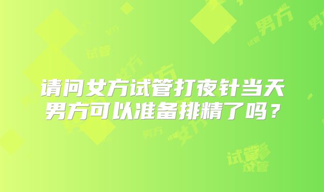 请问女方试管打夜针当天男方可以准备排精了吗?