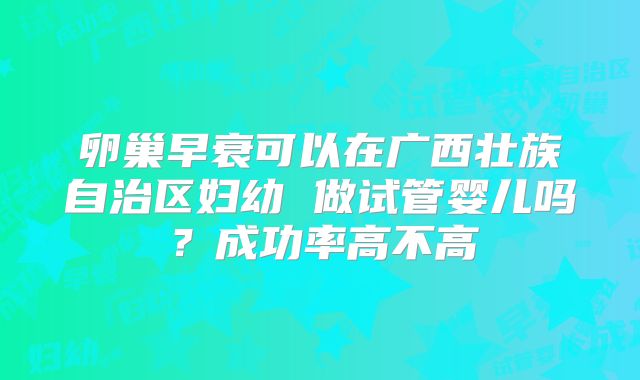 卵巢早衰可以在广西壮族自治区妇幼 做试管婴儿吗？成功率高不高