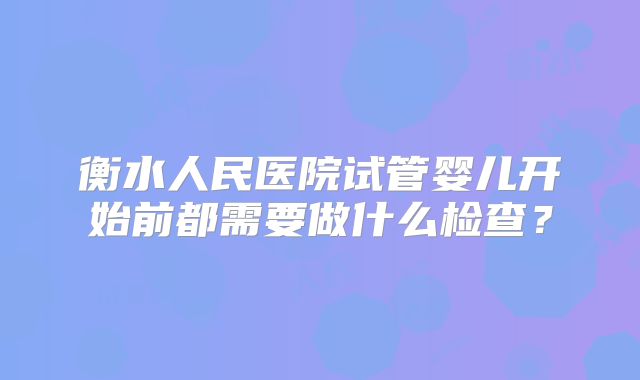 衡水人民医院试管婴儿开始前都需要做什么检查？