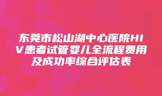 东莞市松山湖中心医院HIV患者试管婴儿全流程费用及成功率综合评估表