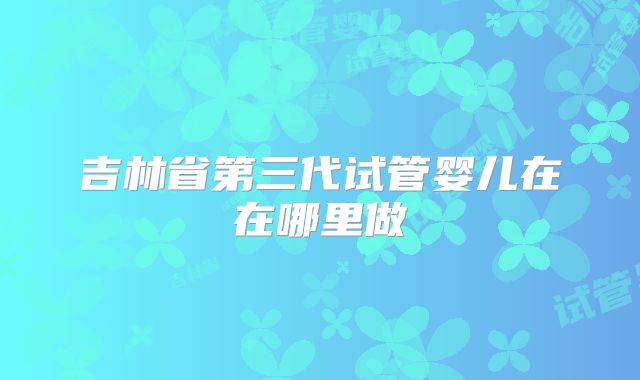 吉林省第三代试管婴儿在在哪里做