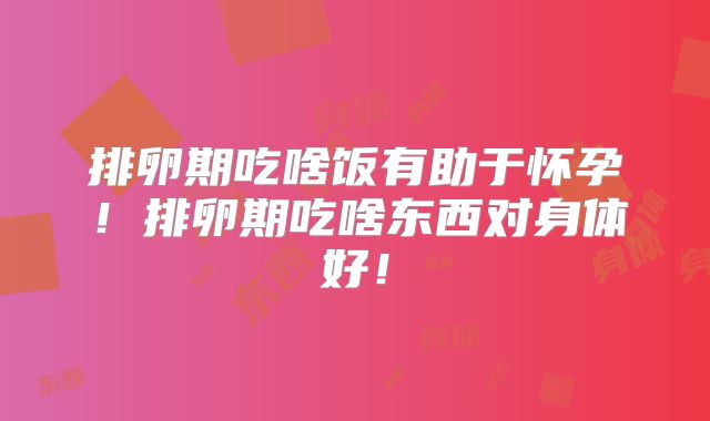 排卵期吃啥饭有助于怀孕!排卵期吃啥东西对身体好!