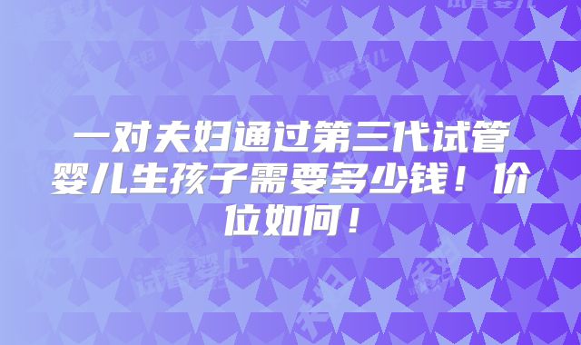 一对夫妇通过第三代试管婴儿生孩子需要多少钱！价位如何！