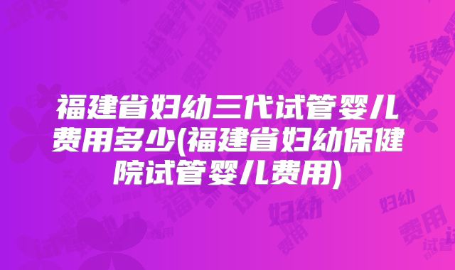 福建省妇幼三代试管婴儿费用多少(福建省妇幼保健院试管婴儿费用)