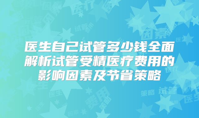 医生自己试管多少钱全面解析试管受精医疗费用的影响因素及节省策略