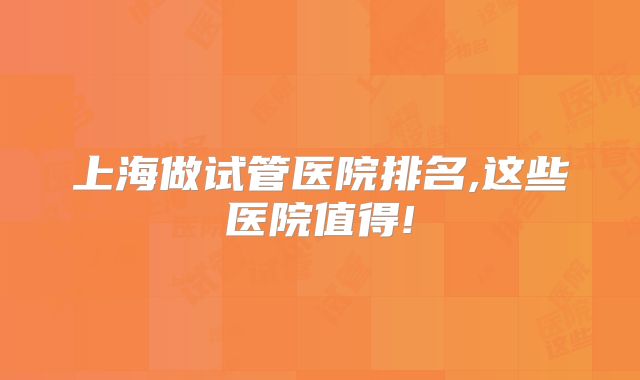 上海做试管医院排名,这些医院值得!