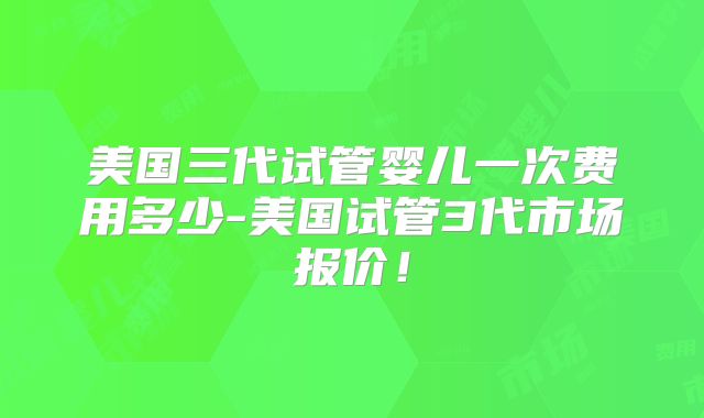 美国三代试管婴儿一次费用多少-美国试管3代市场报价!