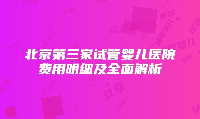 北京第三家试管婴儿医院费用明细及全面解析