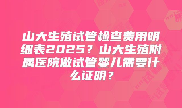 山大生殖试管检查费用明细表2025?山大生殖附属医院做试管婴儿需要什么证明?