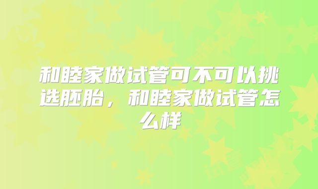 和睦家做试管可不可以挑选胚胎，和睦家做试管怎么样