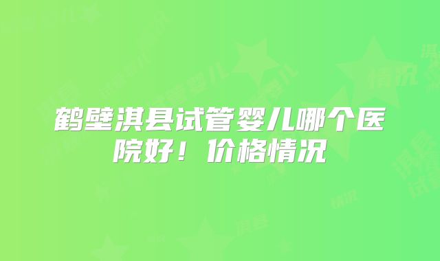 鹤壁淇县试管婴儿哪个医院好!价格情况