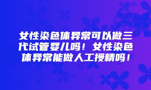 女性染色体异常可以做三代试管婴儿吗！女性染色体异常能做人工授精吗！