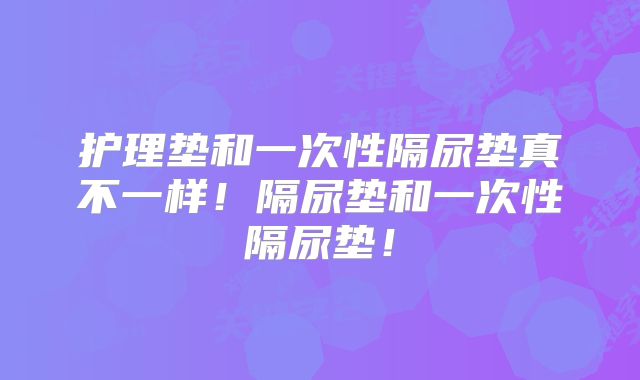 护理垫和一次性隔尿垫真不一样！隔尿垫和一次性隔尿垫！