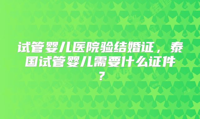 试管婴儿医院验结婚证，泰国试管婴儿需要什么证件？