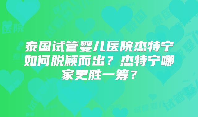 泰国试管婴儿医院杰特宁如何脱颖而出？杰特宁哪家更胜一筹？
