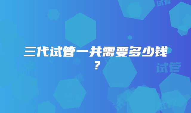 三代试管一共需要多少钱?