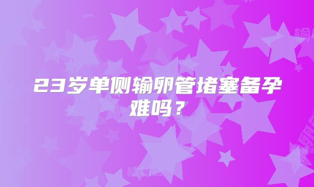 23岁单侧输卵管堵塞备孕难吗？