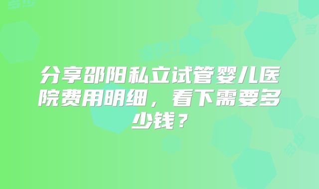 分享邵阳私立试管婴儿医院费用明细，看下需要多少钱？