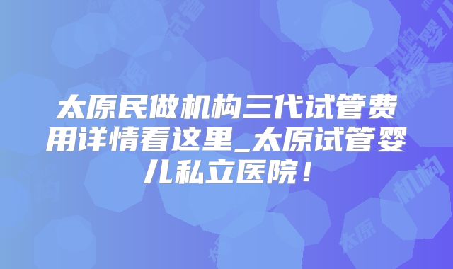 太原民做机构三代试管费用详情看这里_太原试管婴儿私立医院!