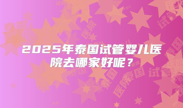 2025年泰国试管婴儿医院去哪家好呢？