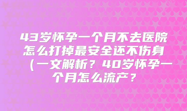 43岁怀孕一个月不去医院怎么打掉最安全还不伤身（一文解析？40岁怀孕一个月怎么流产？