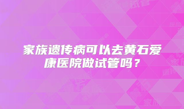 家族遗传病可以去黄石爱康医院做试管吗？