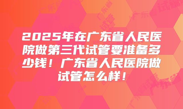 2025年在广东省人民医院做第三代试管要准备多少钱！广东省人民医院做试管怎么样！