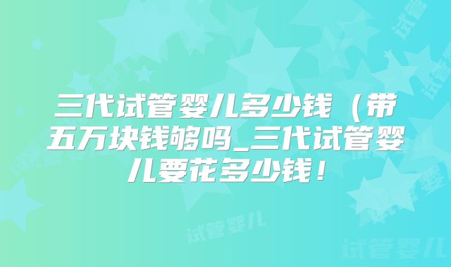 三代试管婴儿多少钱（带五万块钱够吗_三代试管婴儿要花多少钱！