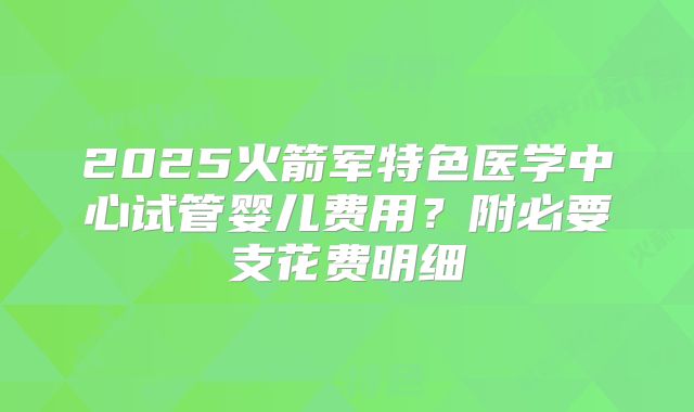 2025火箭军特色医学中心试管婴儿费用?附必要支花费明细