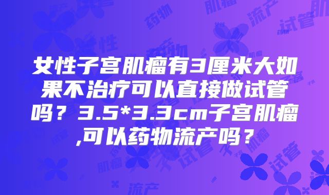 女性子宫肌瘤有3厘米大如果不治疗可以直接做试管吗?3.5*3.3cm子宫肌瘤,可以药物流产吗?