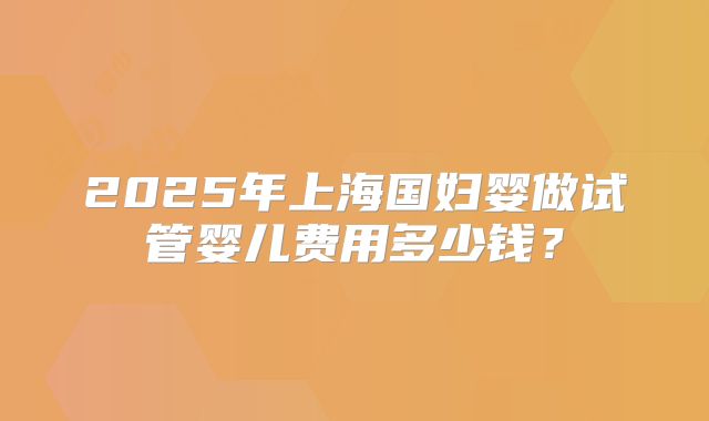 2025年上海国妇婴做试管婴儿费用多少钱？