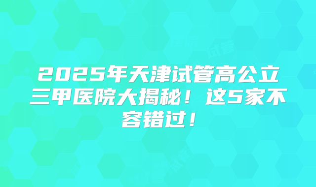 2025年天津试管高公立三甲医院大揭秘！这5家不容错过！