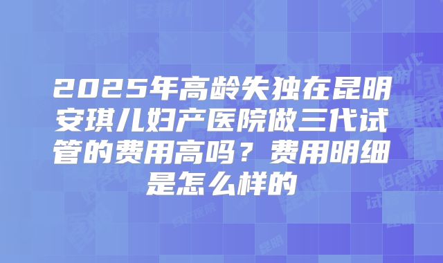 2025年高龄失独在昆明安琪儿妇产医院做三代试管的费用高吗?费用明细是怎么样的