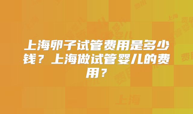 上海卵子试管费用是多少钱？上海做试管婴儿的费用？