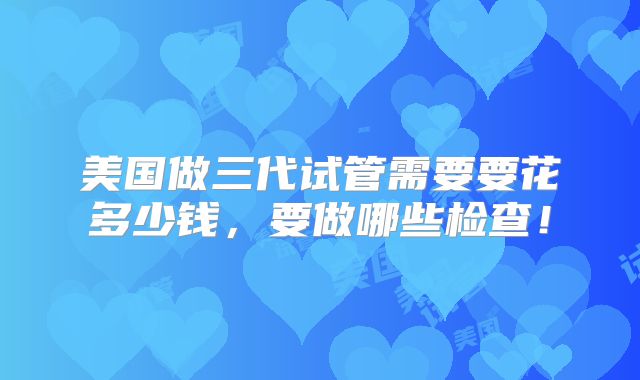 美国做三代试管需要要花多少钱,要做哪些检查!
