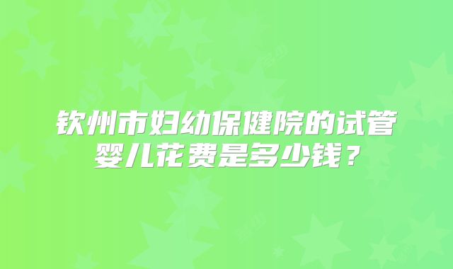 钦州市妇幼保健院的试管婴儿花费是多少钱?