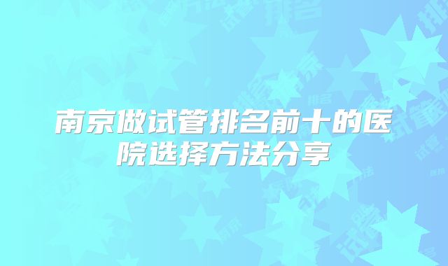 南京做试管排名前十的医院选择方法分享